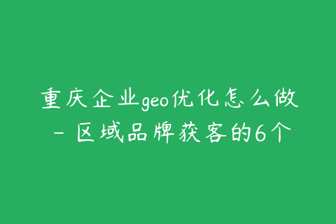 重庆企业geo优化怎么做 - 区域品牌获客的6个步骤