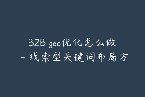 B2B geo优化怎么做 - 线索型关键词布局方法