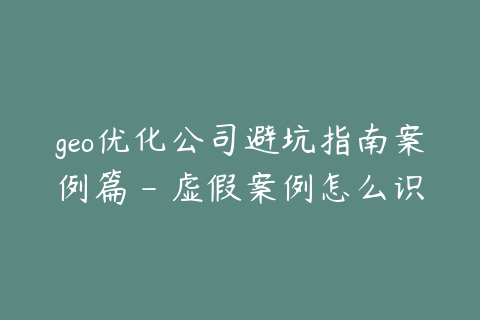 geo优化公司避坑指南案例篇 - 虚假案例怎么识别