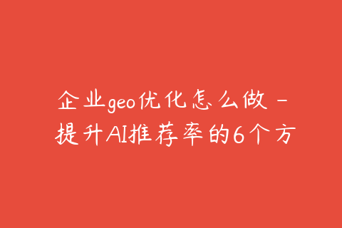 企业geo优化怎么做 - 提升AI推荐率的6个方法