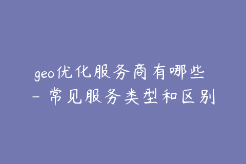 geo优化服务商有哪些 - 常见服务类型和区别