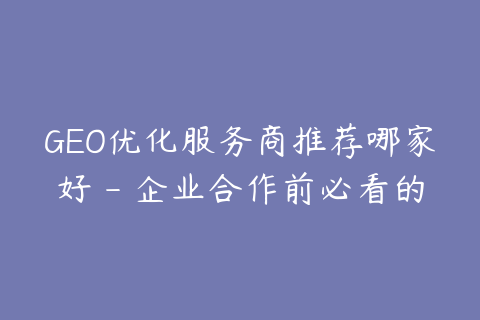 GEO优化服务商推荐哪家好 - 企业合作前必看的6个维度