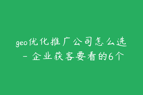 geo优化推广公司怎么选 - 企业获客要看的6个标准