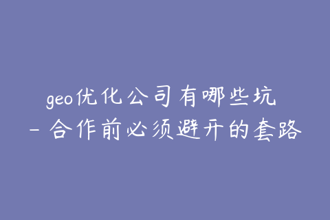 geo优化公司有哪些坑 - 合作前必须避开的套路