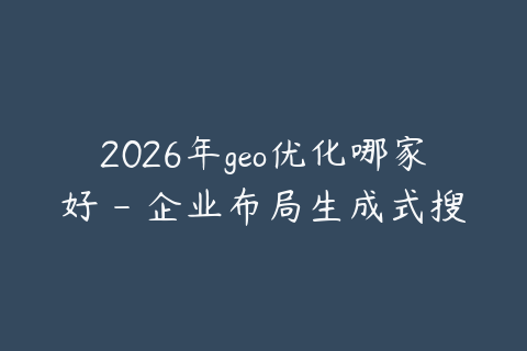 2026年geo优化哪家好 - 企业布局生成式搜索的建议